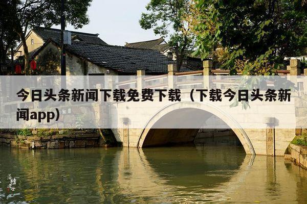 今日头条新闻下载免费下载(下载今日头条新闻app)