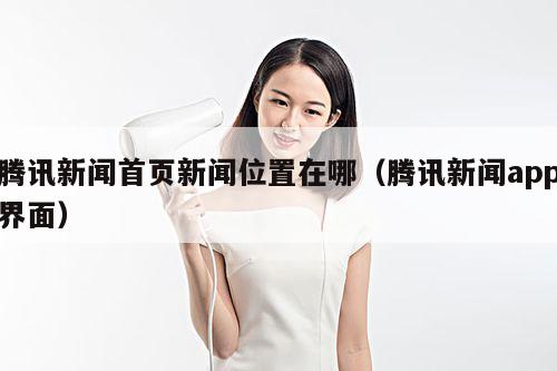 腾讯新闻首页新闻位置在哪(腾讯新闻app界面)