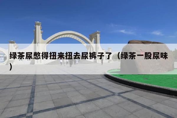 绿茶尿憋得扭来扭去尿裤子了(绿茶一股尿味)