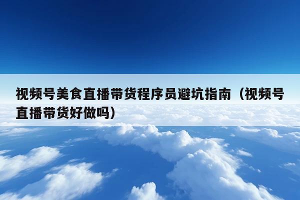 视频号美食直播带货程序员避坑指南(视频号直播带货好做吗)