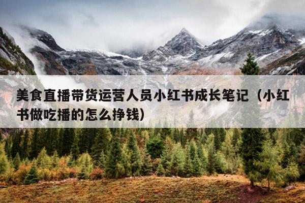 美食直播带货运营人员小红书成长笔记(小红书做吃播的怎么挣钱)