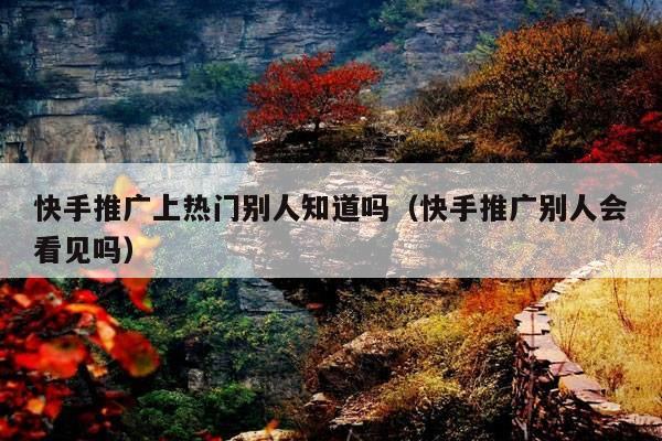 快手推广上热门别人知道吗(快手推广别人会看见吗)