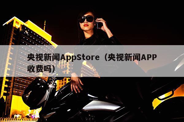 央视新闻AppStore(央视新闻APP收费吗)