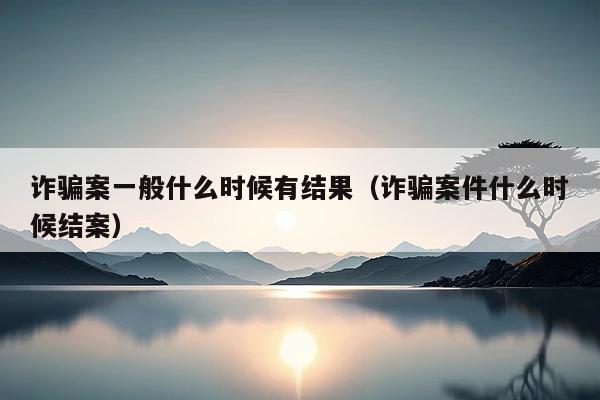 诈骗案一般什么时候有结果(诈骗案件什么时候结案)