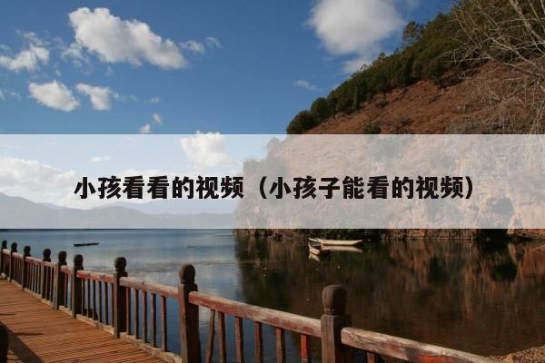小孩看看的视频(小孩子能看的视频)