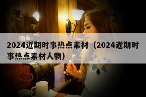 2024近期时事热点素材(2024近期时事热点素材人物)