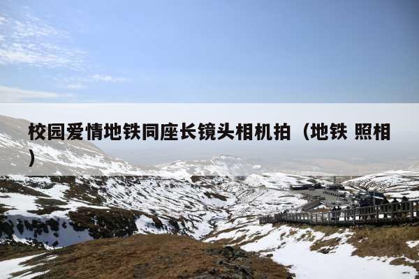 校园爱情地铁同座长镜头相机拍(地铁 照相)