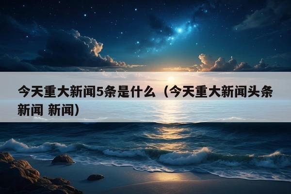 今天重大新闻5条是什么(今天重大新闻头条新闻 新闻)