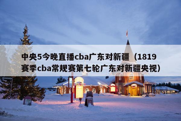 中央5今晚直播cba广东对新疆(1819赛季cba常规赛第七轮广东对新疆央视)