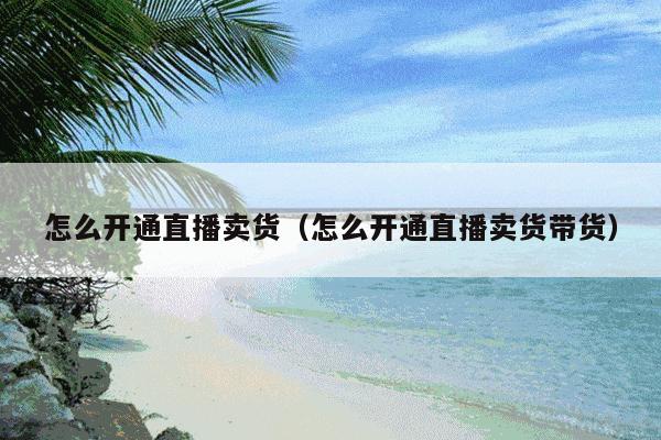 怎么开通直播卖货(怎么开通直播卖货带货)