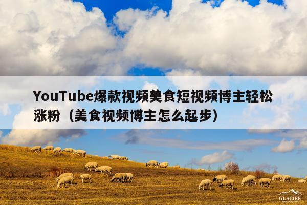YouTube爆款视频美食短视频博主轻松涨粉(美食视频博主怎么起步)
