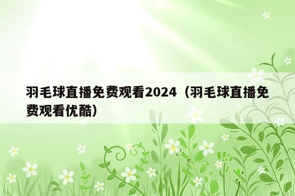 羽毛球直播免费观看2024(羽毛球直播免费观看优酷)