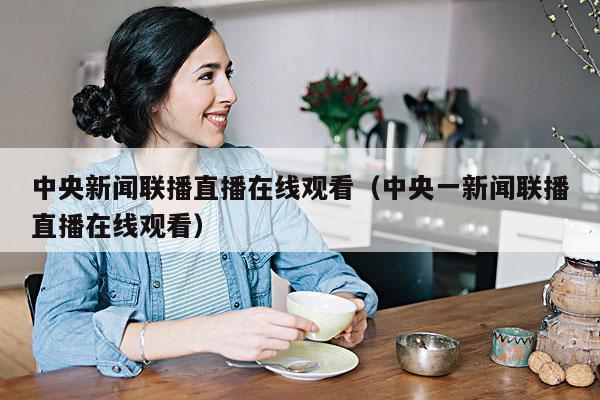 中央新闻联播直播在线观看(中央一新闻联播直播在线观看)