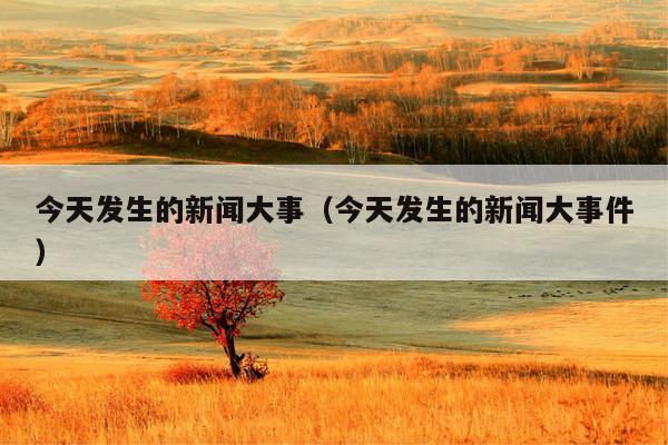 今天发生的新闻大事(今天发生的新闻大事件)