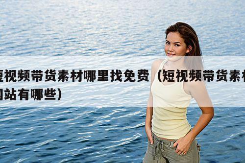 短视频带货素材哪里找免费(短视频带货素材网站有哪些)