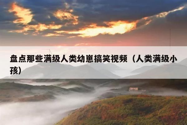 盘点那些满级人类幼崽搞笑视频(人类满级小孩)