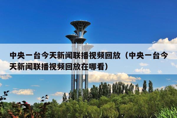 中央一台今天新闻联播视频回放(中央一台今天新闻联播视频回放在哪看)