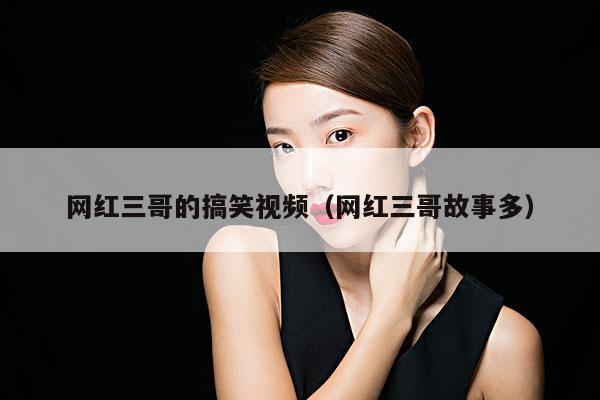 网红三哥的搞笑视频(网红三哥故事多)