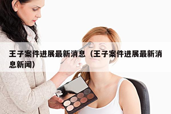 王子案件进展最新消息(王子案件进展最新消息新闻)