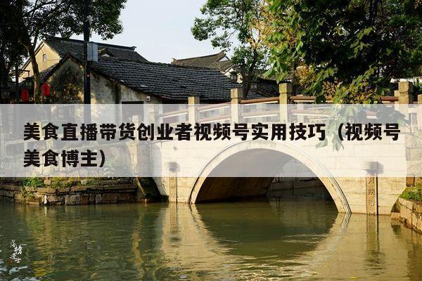 美食直播带货创业者视频号实用技巧(视频号美食博主)