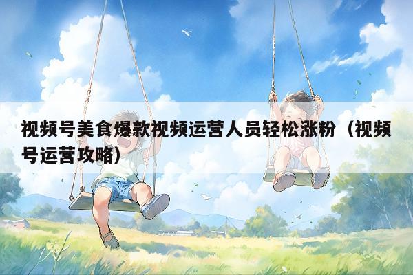 视频号美食爆款视频运营人员轻松涨粉(视频号运营攻略)