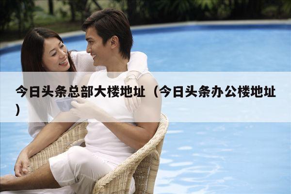 今日头条总部大楼地址(今日头条办公楼地址)