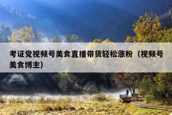 考证党视频号美食直播带货轻松涨粉(视频号美食博主)