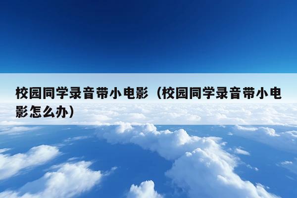 校园同学录音带小电影(校园同学录音带小电影怎么办)