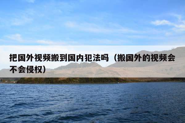 把国外视频搬到国内犯法吗(搬国外的视频会不会侵权)