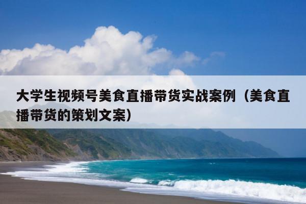 大学生视频号美食直播带货实战案例(美食直播带货的策划文案)