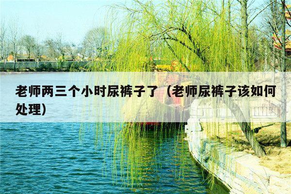 老师两三个小时尿裤子了(老师尿裤子该如何处理)